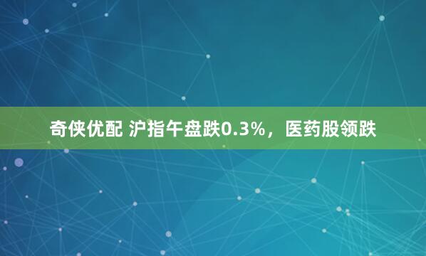 奇侠优配 沪指午盘跌0.3%，医药股领跌
