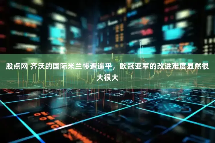股点网 齐沃的国际米兰惨遭逼平，欧冠亚军的改进难度显然很大很大