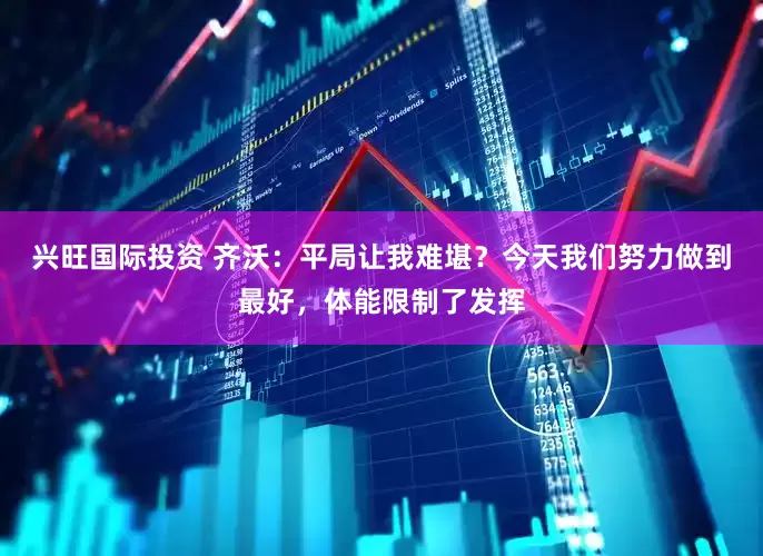 兴旺国际投资 齐沃：平局让我难堪？今天我们努力做到最好，体能限制了发挥