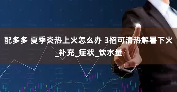 配多多 夏季炎热上火怎么办 3招可清热解暑下火_补充_症状_饮水量