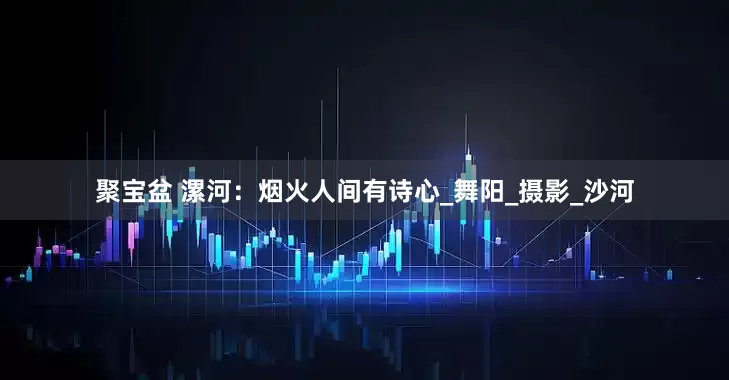 聚宝盆 漯河：烟火人间有诗心_舞阳_摄影_沙河