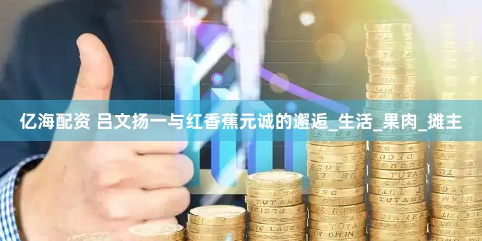 亿海配资 吕文扬一与红香蕉元诚的邂逅_生活_果肉_摊主