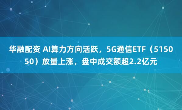 华融配资 AI算力方向活跃，5G通信ETF（515050）放量上涨，盘中成交额超2.2亿元