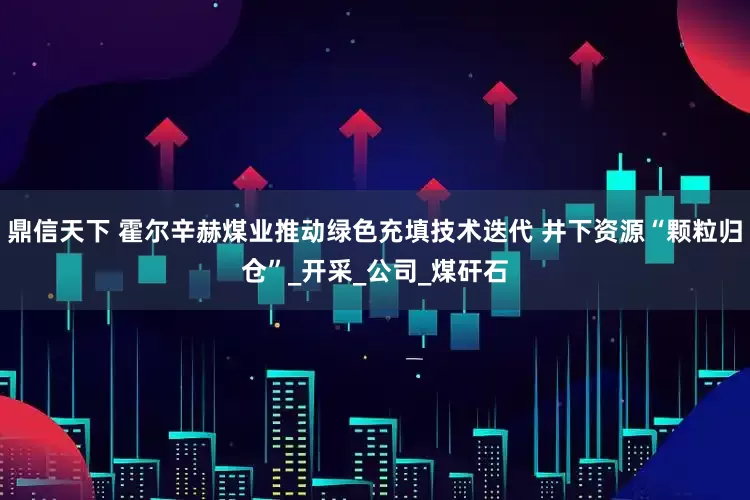 鼎信天下 霍尔辛赫煤业推动绿色充填技术迭代 井下资源“颗粒归仓”_开采_公司_煤矸石