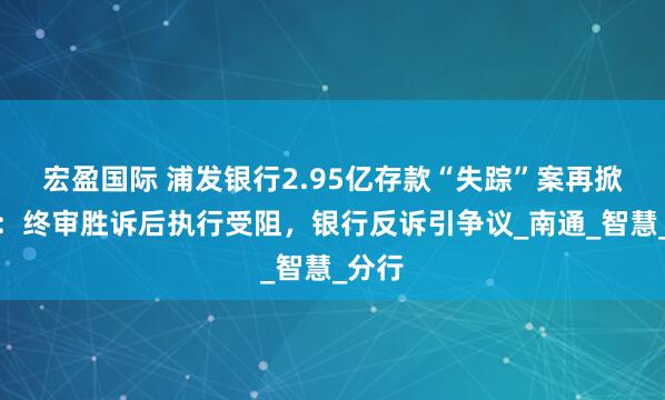 宏盈国际 浦发银行2.95亿存款“失踪”案再掀波澜：终审胜诉后执行受阻，银行反诉引争议_南通_智慧_分行