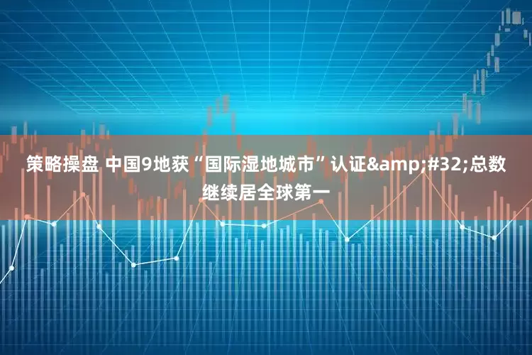 策略操盘 中国9地获“国际湿地城市”认证&#32;总数继续居全球第一