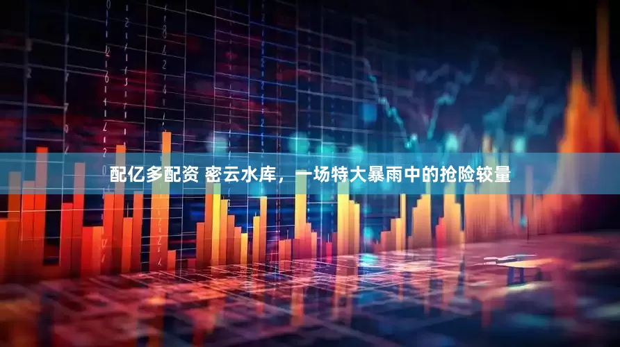配亿多配资 密云水库，一场特大暴雨中的抢险较量