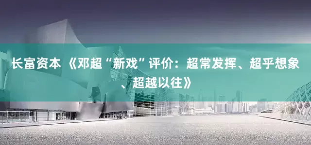 长富资本 《邓超“新戏”评价：超常发挥、超乎想象、超越以往》