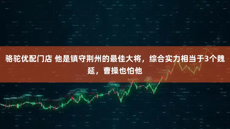 骆驼优配门店 他是镇守荆州的最佳大将，综合实力相当于3个魏延，曹操也怕他