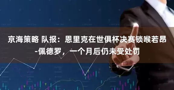 京海策略 队报：恩里克在世俱杯决赛锁喉若昂-佩德罗，一个月后仍未受处罚