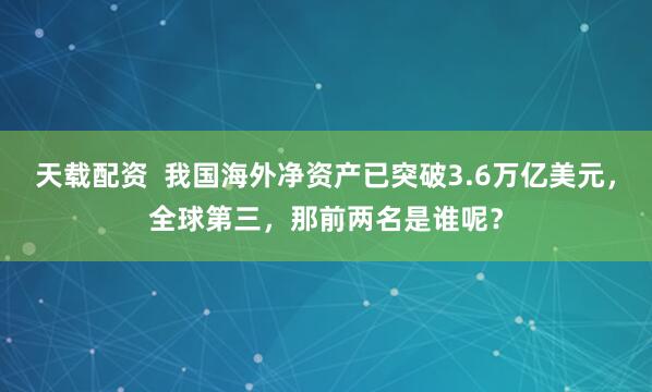 天载配资  我国海外净资产已突破3.6万亿美元，全球第三，那前两名是谁呢？