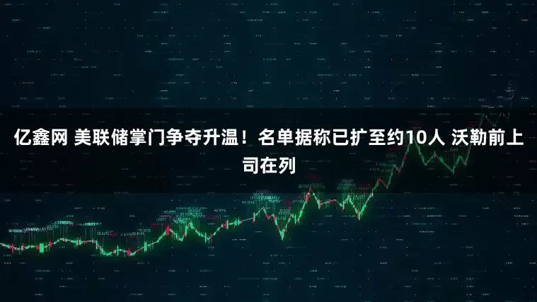 亿鑫网 美联储掌门争夺升温！名单据称已扩至约10人 沃勒前上司在列