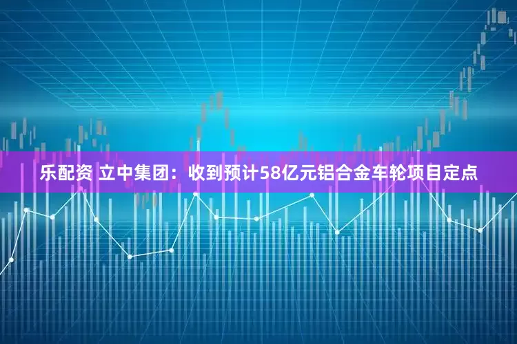 乐配资 立中集团：收到预计58亿元铝合金车轮项目定点