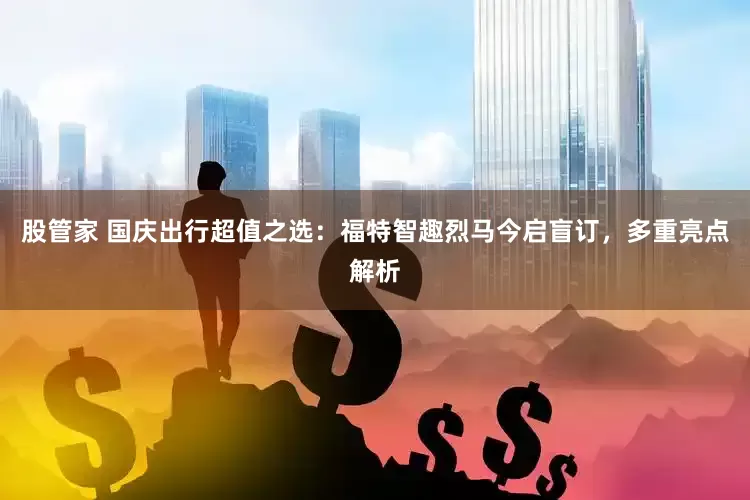 股管家 国庆出行超值之选：福特智趣烈马今启盲订，多重亮点解析