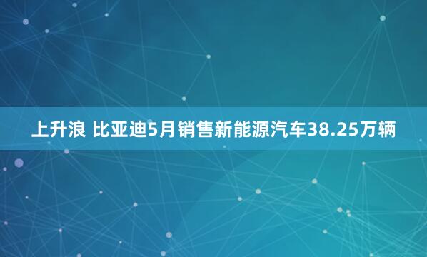 上升浪 比亚迪5月销售新能源汽车38.25万辆
