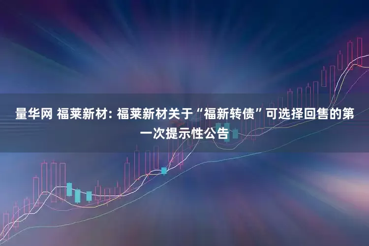 量华网 福莱新材: 福莱新材关于“福新转债”可选择回售的第一次提示性公告