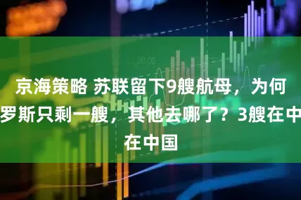 京海策略 苏联留下9艘航母，为何俄罗斯只剩一艘，其他去哪了？3艘在中国