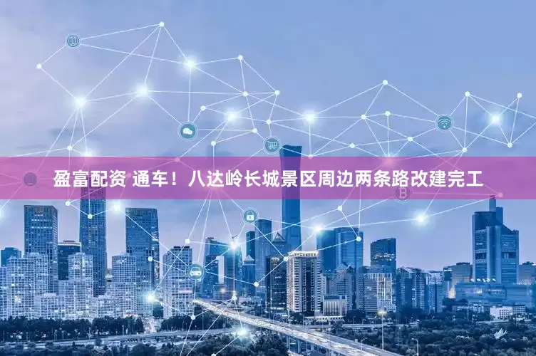 盈富配资 通车！八达岭长城景区周边两条路改建完工