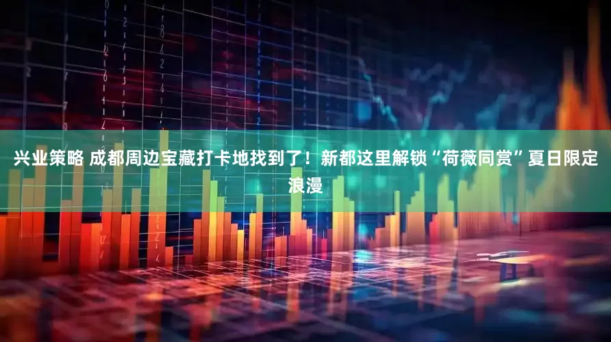 兴业策略 成都周边宝藏打卡地找到了！新都这里解锁“荷薇同赏”夏日限定浪漫