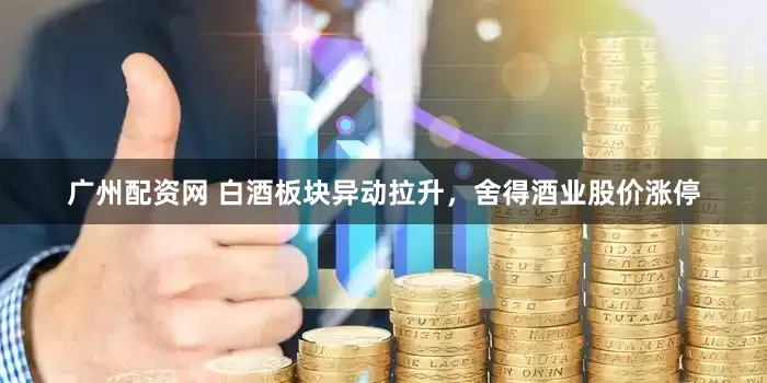 广州配资网 白酒板块异动拉升，舍得酒业股价涨停